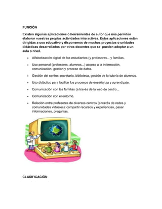 FUNCIÓN
Existen algunas aplicaciones o herramientas de autor que nos permiten
elaborar nuestras propias actividades interactivas. Estas aplicaciones están
dirigidas a uso educativo y disponemos de muchos proyectos o unidades
didácticas desarrollados por otros docentes que se pueden adoptar a un
aula o nivel.
Alfabetización digital de los estudiantes (y profesores... y familias.
Uso personal (profesores, alumnos...) acceso a la información,
comunicación, gestión y proceso de datos.
Gestión del centro: secretaría, biblioteca, gestión de la tutoría de alumnos.
Uso didáctico para facilitar los procesos de enseñanza y aprendizaje.
Comunicación con las familias (a través de la web de centro...
Comunicación con el entorno.
Relación entre profesores de diversos centros (a través de redes y
comunidades virtuales): compartir recursos y experiencias, pasar
informaciones, preguntas.

CLASIFICACIÓN

 