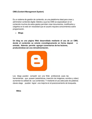 CMS (Content Management System)

Es un sistema de gestión de contenido, es una plataforma ideal para crear y
administrar contenido digital. Debido a que los CMS se especializan en el
contenido muchos de estos gestos permiten crear documentos, modificarlos y
colgarlos en la web sin necesidad que el usuario requiera conocimientos sobre
programación.
Blogs

Un blog es una página Web desarrollada mediante el uso de un CMS,
donde el contenido se orienta cronológicamente en forma depost
o
entrada. Además permite agregar comentarios de los lectores,
produciéndose así una retroalimentación.

Los blogs pueden competir con una Web profesional, pues las
herramientas que poseen (estadísticas, inserción de imágenes, sonidos y video)
aumentan la calidad de sus contenidos. Y mediante el uso adecuado de palabras
claves otags pueden lograr una mejoría en el posicionamiento de búsqueda.

Wikis

 