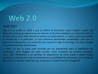 QUE ES?
Web 2.0 se acuñó en 2003 y que se refiere al fenómeno social surgido a partir del
desarrollo de diversas aplicaciones en Internet. El término establece una distinción entre la
primera época de la Web (donde el usuario era básicamente un sujeto pasivo que recibía
la información o la publicaba, sin que existieran demasiadas posibilidades para que se
generara la interacción) y la revolución que supuso el auge de los blogs, las redes sociales
y otras herramientas relacionadas.
La Web 2.0, por lo tanto, está formada por las plataformas para la publicación de
contenidos, como Blogger, las redes sociales, como Facebook, los servicios conocidos
como wikis (Wikipedia) y los portales de alojamiento de fotos, audio o vídeos (Flickr,
YouTube). La esencia de estas herramientas es la posibilidad de interactuar con el resto de
los usuarios o aportar contenido que enriquezca la experiencia de navegación.
 