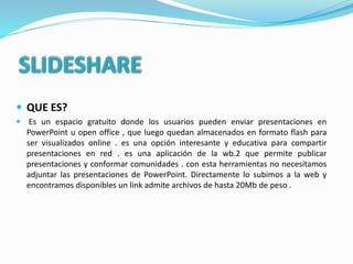 SLIDESHARE
 QUE ES?
 Es un espacio gratuito donde los usuarios pueden enviar presentaciones en
PowerPoint u open office , que luego quedan almacenados en formato flash para
ser visualizados online . es una opción interesante y educativa para compartir
presentaciones en red . es una aplicación de la wb.2 que permite publicar
presentaciones y conformar comunidades . con esta herramientas no necesitamos
adjuntar las presentaciones de PowerPoint. Directamente lo subimos a la web y
encontramos disponibles un link admite archivos de hasta 20Mb de peso .
 