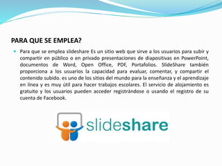 PARA QUE SE EMPLEA?
 Para que se emplea slideshare Es un sitio web que sirve a los usuarios para subir y
compartir en público o en privado presentaciones de diapositivas en PowerPoint,
documentos de Word, Open Office, PDF, Portafolios. SlideShare también
proporciona a los usuarios la capacidad para evaluar, comentar, y compartir el
contenido subido. es uno de los sitios del mundo para la enseñanza y el aprendizaje
en línea y es muy útil para hacer trabajos escolares. El servicio de alojamiento es
gratuito y los usuarios pueden acceder registrándose o usando el registro de su
cuenta de Facebook.
 