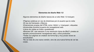 Elementos de diseño Web 1.0
Algunos elementos de diseño típicos de un sitio Web 1.0 incluyen:
•Páginas estáticas en vez de dinámicas por el usuario que la visita
•El uso de framesets o Marcos.
•Extensiones propias del HTML como <blink> y <marquee>, etiquetas
introducidas durante la guerra de navegadores web.
•Libros de visitas en línea o guestbooks
•Botones GIF, casi siempre a una resolución típica de 88x31 píxeles en
tamaño promocionando navegadores web u otros productos.
•Todas sus páginas se creaban de forma fija y muy pocas veces se
actualizaban.
•No se trata de una nueva versión, sino de una nueva forma de ver las
cosas.
 