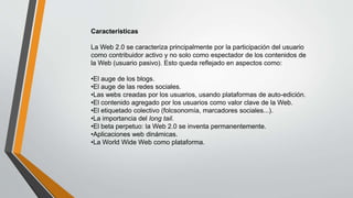 Características
La Web 2.0 se caracteriza principalmente por la participación del usuario
como contribuidor activo y no solo como espectador de los contenidos de
la Web (usuario pasivo). Esto queda reflejado en aspectos como:
•El auge de los blogs.
•El auge de las redes sociales.
•Las webs creadas por los usuarios, usando plataformas de auto-edición.
•El contenido agregado por los usuarios como valor clave de la Web.
•El etiquetado colectivo (folcsonomía, marcadores sociales...).
•La importancia del long tail.
•El beta perpetuo: la Web 2.0 se inventa permanentemente.
•Aplicaciones web dinámicas.
•La World Wide Web como plataforma.
 