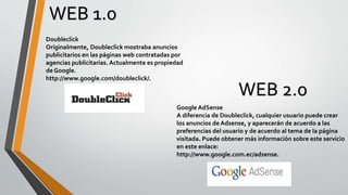 WEB 1.0
Doubleclick
Originalmente, Doubleclick mostraba anuncios
publicitarios en las páginas web contratadas por
agencias publicitarias. Actualmente es propiedad
de Google.
http://www.google.com/doubleclick/.
WEB 2.0
Google AdSense
A diferencia de Doubleclick, cualquier usuario puede crear
los anuncios de Adsense, y aparecerán de acuerdo a las
preferencias del usuario y de acuerdo al tema de la página
visitada. Puede obtener más información sobre este servicio
en este enlace:
http://www.google.com.ec/adsense.
 