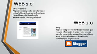 WEB 1.0
WEB 2.0
Sitios personales
Páginas web compuestas por información
textual e hiperenlaces, generalmente con
contenido estático. Por ejemplo:
www.carlosslim.com/biografia.html
Blogs
Páginas web periódicamente actualizadas, que
recopila información de uno o varios autores,
permite comentarios que establecen un diálogo
entre el autor y los lectores. Por ejemplo:
chiquienjapon.blogspot.com/
 