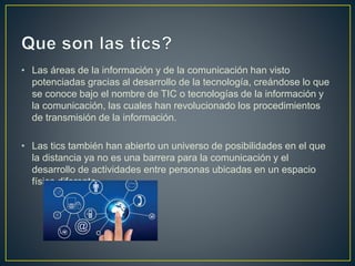 • Las áreas de la información y de la comunicación han visto
potenciadas gracias al desarrollo de la tecnología, creándose lo que
se conoce bajo el nombre de TIC o tecnologías de la información y
la comunicación, las cuales han revolucionado los procedimientos
de transmisión de la información.
• Las tics también han abierto un universo de posibilidades en el que
la distancia ya no es una barrera para la comunicación y el
desarrollo de actividades entre personas ubicadas en un espacio
físico diferente.
 