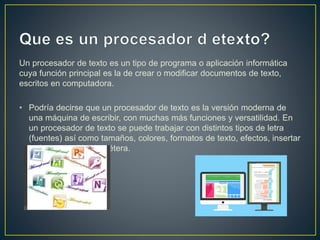 Un procesador de texto es un tipo de programa o aplicación informática
cuya función principal es la de crear o modificar documentos de texto,
escritos en computadora.
• Podría decirse que un procesador de texto es la versión moderna de
una máquina de escribir, con muchas más funciones y versatilidad. En
un procesador de texto se puede trabajar con distintos tipos de letra
(fuentes) así como tamaños, colores, formatos de texto, efectos, insertar
imágenes, tablas, etcétera.
 