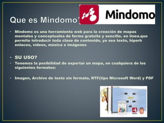 • Mindomo es una herramienta web para la creación de mapas
mentales y conceptuales de forma gratuita y sencilla. en línea.que
permite introducir toda clase de contenido, ya sea texto, hiperh
enlaces, vídeos, música e imágenes
• SU USO?
• Tenemos la posibilidad de exportar un mapa, en cualquiera de los
siguientes formatos:
• Imagen, Archivo de texto sin formato, RTF(tipo Microsoft Word) y PDF
 