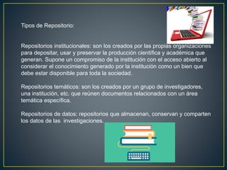 Tipos de Repositorio:
Repositorios institucionales: son los creados por las propias organizaciones
para depositar, usar y preservar la producción científica y académica que
generan. Supone un compromiso de la institución con el acceso abierto al
considerar el conocimiento generado por la institución como un bien que
debe estar disponible para toda la sociedad.
Repositorios temáticos: son los creados por un grupo de investigadores,
una institución, etc. que reúnen documentos relacionados con un área
temática específica.
Repositorios de datos: repositorios que almacenan, conservan y comparten
los datos de las investigaciones.
 