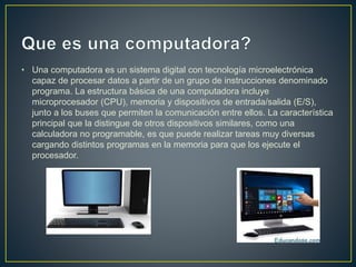 • Una computadora es un sistema digital con tecnología microelectrónica
capaz de procesar datos a partir de un grupo de instrucciones denominado
programa. La estructura básica de una computadora incluye
microprocesador (CPU), memoria y dispositivos de entrada/salida (E/S),
junto a los buses que permiten la comunicación entre ellos. La característica
principal que la distingue de otros dispositivos similares, como una
calculadora no programable, es que puede realizar tareas muy diversas
cargando distintos programas en la memoria para que los ejecute el
procesador.
 