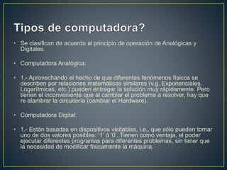 • Se clasifican de acuerdo al principio de operación de Analógicas y
Digitales.
• Computadora Analógica:
• 1.- Aprovechando el hecho de que diferentes fenómenos físicos se
describen por relaciones matemáticas similares (v.g. Exponenciales,
Logarítmicas, etc.) pueden entregar la solución muy rápidamente. Pero
tienen el inconveniente que al cambiar el problema a resolver, hay que
re alambrar la circuitería (cambiar el Hardware).
• Computadora Digital:
• 1.- Están basadas en dispositivos visitables, i.e., que sólo pueden tomar
uno de dos valores posibles: ‘1’ ó ‘0’. Tienen como ventaja, el poder
ejecutar diferentes programas para diferentes problemas, sin tener que
la necesidad de modificar físicamente la máquina.
 