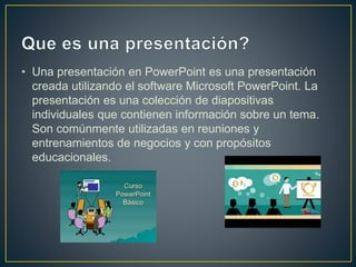 • Una presentación en PowerPoint es una presentación
creada utilizando el software Microsoft PowerPoint. La
presentación es una colección de diapositivas
individuales que contienen información sobre un tema.
Son comúnmente utilizadas en reuniones y
entrenamientos de negocios y con propósitos
educacionales.
 