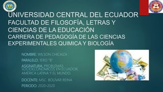 UNIVERSIDAD CENTRAL DEL ECUADOR
FACULTAD DE FILOSOFÍA, LETRAS Y
CIENCIAS DE LA EDUCACIÓN
CARRERA DE PEDAGOGÍA DE LAS CIENCIAS
EXPERIMENTALES QUIMICA Y BIOLOGÍA
NOMBRE: WILSON CHICAIZA
PARALELO: 1ERO “B”
ASIGNATURA: PROBLEMAS
SOCIOECONÓMICOS EN ECUADOR,
AMÉRICA LATINA Y EL MUNDO.
DOCENTE: MSC. BOLÍVAR REINA
PERIODO: 2020-2020
 
