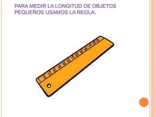 PARA MEDIR LA LONGITUD DE OBJETOS 
PEQUEÑOS USAMOS LA REGLA. 
 