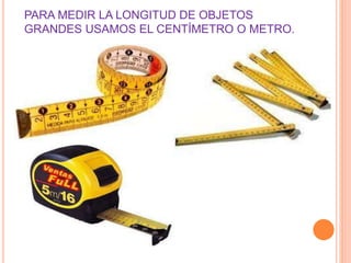 PARA MEDIR LA LONGITUD DE OBJETOS 
GRANDES USAMOS EL CENTÍMETRO O METRO. 
 