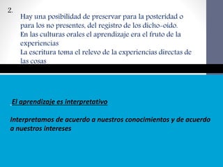 El aprendizaje es interpretativo
Interpretamos de acuerdo a nuestros conocimientos y de acuerdo
a nuestros intereses
2.
Hay una posibilidad de preservar para la posteridad o
para los no presentes, del registro de los dicho-oído.
En las culturas orales el aprendizaje era el fruto de la
experiencias
La escritura toma el relevo de la experiencias directas de
las cosas
 