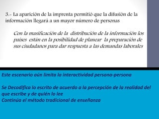 Este escenario aún limita la interactividad persona-persona
Se Decodifica lo escrito de acuerdo a la percepción de la realidad del
que escribe y de quién lo lee
Continúa el método tradicional de enseñanza
3.- La aparición de la imprenta permitió que la difusión de la
información llegará a un mayor número de personas
Con la masificación de la distribución de la información los
países están en la posibilidad de planear la preparación de
sus ciudadanos para dar respuesta a las demandas laborales
 