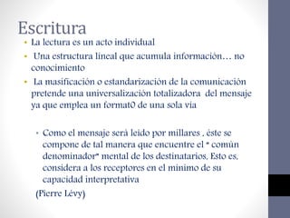 Escritura
• La lectura es un acto individual
• Una estructura lineal que acumula información… no
conocimiento
• La masificación o estandarización de la comunicación
pretende una universalización totalizadora del mensaje
ya que emplea un format0 de una sola vía
• Como el mensaje será leído por millares , éste se
compone de tal manera que encuentre el “ común
denominador” mental de los destinatarios, Esto es,
considera a los receptores en el mínimo de su
capacidad interpretativa
(Pierre Lévy)
 