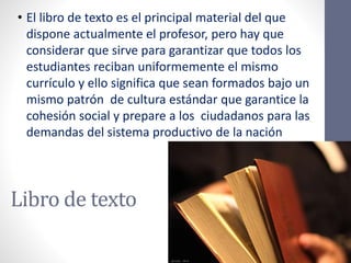 Libro de texto
• El libro de texto es el principal material del que
dispone actualmente el profesor, pero hay que
considerar que sirve para garantizar que todos los
estudiantes reciban uniformemente el mismo
currículo y ello significa que sean formados bajo un
mismo patrón de cultura estándar que garantice la
cohesión social y prepare a los ciudadanos para las
demandas del sistema productivo de la nación
 