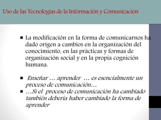 Uso de las Tecnologías de la Información y Comunicación
 La modificación en la forma de comunicarnos ha
dado origen a cambios en la organización del
conocimiento, en las prácticas y formas de
organización social y en la propia cognición
humana.
 Enseñar … aprender … es esencialmente un
proceso de comunicación…
 …Sí el proceso de comunicación ha cambiado
también debería haber cambiado la forma de
aprender
 
