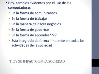TIC YSUIMPACTO ENLASOCIEDAD
• Hay cambios evidentes por el uso de las
computadoras
• En la forma de comunicarnos
• En la forma de trabajar
• En la manera de hacer negocios
• En la forma de gobernar
• En la forma de aprender????’
• Esta integrado de forma inherente en todas las
actividades de la sociedad
 