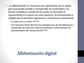 Alfabetización digital
• La alfabetización es el proceso de capacitación de un sujeto
para que pueda acceder y comprender los contenidos y las
formas simbólicas a través de los cuales se transmite el
conocimiento y la cultura así como dominar las herramientas y
códigos que le permitan expresarse y comunicarse socialmente.
• Es saber leer y escribir ??????
• O se requiere ahora dominar las competencias de decodificación y
compresión de sistemas y formas simbólicas multimediadas de
representación del conocimiento?????
 