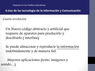 Impacto en los medios educativos
4.Uso de las tecnología de la información y Comunicación
Cuarta revolución
Un Nuevo código abstracto y artificial que
requiere de aparatos para producirlo y
descifrarlo ( interfase)
Se puede almacenar y reproducir la información
indefinidamente y de manera fiel.
Mayores aplicaciones (texto, imágenes y
sonido…).
 