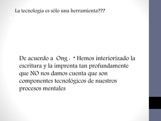 Impacto en los medios educativos
4.Uso de las tecnología de la información y Comunicación
La tecnología es sólo una herramienta???
De acuerdo a Ong : “ Hemos interiorizado la
escritura y la imprenta tan profundamente
que NO nos damos cuenta que son
componentes tecnológicos de nuestros
procesos mentales
 