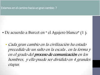 Estamosenelcaminohaciaungrancambio ?
• De acuerdo a Burcet en “ el Agujero blanco” (1 ):
• Cada gran cambio en la civilización ha estado
precedido de un salto en la escala , en la forma y
en el grado del proceso de comunicación en los
hombres, y ello puede ser dividido en 4 grandes
etapas:
 