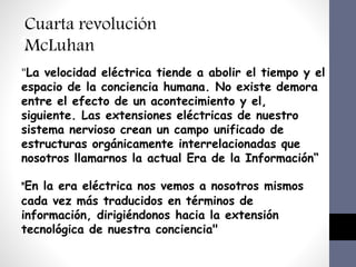 Impacto en los medios educativos
4.Uso de las tecnología de la información y Comunicación
Cuarta revolución
McLuhan
"La velocidad eléctrica tiende a abolir el tiempo y el
espacio de la conciencia humana. No existe demora
entre el efecto de un acontecimiento y el,
siguiente. Las extensiones eléctricas de nuestro
sistema nervioso crean un campo unificado de
estructuras orgánicamente interrelacionadas que
nosotros llamarnos la actual Era de la Información“
"En la era eléctrica nos vemos a nosotros mismos
cada vez más traducidos en términos de
información, dirigiéndonos hacia la extensión
tecnológica de nuestra conciencia"
 