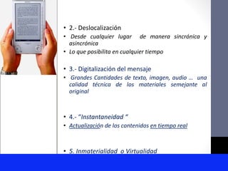 • 2.- Deslocalización
• Desde cualquier lugar de manera sincrónica y
asincrónica
• Lo que posibilita en cualquier tiempo
• 3.- Digitalización del mensaje
• Grandes Cantidades de texto, imagen, audio … una
calidad técnica de los materiales semejante al
original
• 4.- “Instantaneidad “
• Actualización de los contenidos en tiempo real
• 5. Inmaterialidad o Virtualidad
 