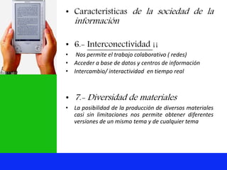 • Características de la sociedad de la
información
• 6.- Interconectividad ¡¡
• Nos permite el trabajo colaborativo ( redes)
• Acceder a base de datos y centros de información
• Intercambio/ interactividad en tiempo real
• 7.- Diversidad de materiales
• La posibilidad de la producción de diversos materiales
casi sin limitaciones nos permite obtener diferentes
versiones de un mismo tema y de cualquier tema
 