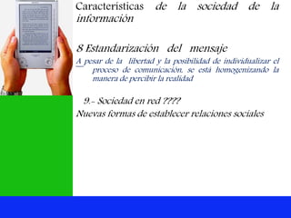 Características de la sociedad de la
información
8 Estandarización del mensaje
A pesar de la libertad y la posibilidad de individualizar el
proceso de comunicación, se está homogenizando la
manera de percibir la realidad
9.- Sociedad en red ????
Nuevas formas de establecer relaciones sociales
 