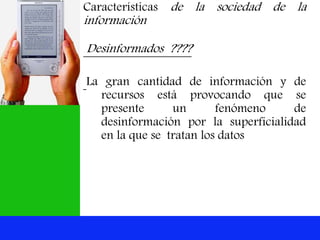 Características de la sociedad de la
información
Desinformados ????
La gran cantidad de información y de
recursos está provocando que se
presente un fenómeno de
desinformación por la superficialidad
en la que se tratan los datos
 