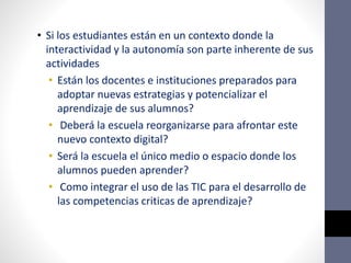 • Si los estudiantes están en un contexto donde la
interactividad y la autonomía son parte inherente de sus
actividades
• Están los docentes e instituciones preparados para
adoptar nuevas estrategias y potencializar el
aprendizaje de sus alumnos?
• Deberá la escuela reorganizarse para afrontar este
nuevo contexto digital?
• Será la escuela el único medio o espacio donde los
alumnos pueden aprender?
• Como integrar el uso de las TIC para el desarrollo de
las competencias criticas de aprendizaje?
 