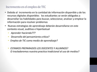 IncrementoenelempleodeTIC
• Debido al incremento en la cantidad de información disponible y de los
recursos digitales disponibles los estudiantes se verán obligados a
desarrollar las habilidades para buscar, seleccionar, analizar y emplear la
información para resolver problemas
• Nuevas estrategias de aprendizaje deberán desarrollarse en este
contexto visual, auditivo e hipertextual
• Aprender haciendo???
• Desarrollo del pensamiento crítico?
• Empleo de TIC como medio de aprendizaje?
• ESTAMOS PREPARADOS LOS DOCENTES Y ALUMNOS?
O trasladaremos nuestra practica tradicional al uso de medios?
 