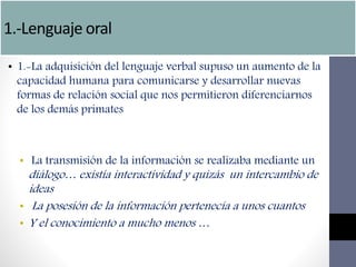 1.-Lenguaje oral
• 1.-La adquisición del lenguaje verbal supuso un aumento de la
capacidad humana para comunicarse y desarrollar nuevas
formas de relación social que nos permitieron diferenciarnos
de los demás primates
• La transmisión de la información se realizaba mediante un
diálogo… existía interactividad y quizás un intercambio de
ideas
• La posesión de la información pertenecía a unos cuantos
• Y el conocimiento a mucho menos …
 