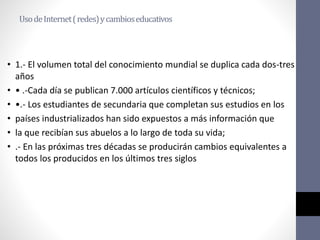 UsodeInternet(redes)ycambioseducativos
• 1.- El volumen total del conocimiento mundial se duplica cada dos-tres
años
• • .-Cada día se publican 7.000 artículos científicos y técnicos;
• •.- Los estudiantes de secundaria que completan sus estudios en los
• países industrializados han sido expuestos a más información que
• la que recibían sus abuelos a lo largo de toda su vida;
• .- En las próximas tres décadas se producirán cambios equivalentes a
todos los producidos en los últimos tres siglos
 