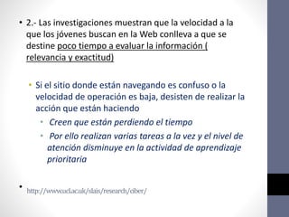 http://www.ucl.ac.uk/slais/research/ciber/
• 2.- Las investigaciones muestran que la velocidad a la
que los jóvenes buscan en la Web conlleva a que se
destine poco tiempo a evaluar la información (
relevancia y exactitud)
• Si el sitio donde están navegando es confuso o la
velocidad de operación es baja, desisten de realizar la
acción que están haciendo
• Creen que están perdiendo el tiempo
• Por ello realizan varias tareas a la vez y el nivel de
atención disminuye en la actividad de aprendizaje
prioritaria
•
 