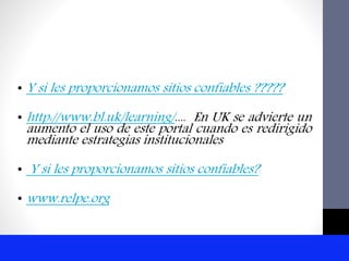 • Y si les proporcionamos sitios confiables ?????
• http://www.bl.uk/learning/.... En UK se advierte un
aumento el uso de este portal cuando es redirigido
mediante estrategias institucionales
• Y si les proporcionamos sitios confiables?
• www.relpe.org
 