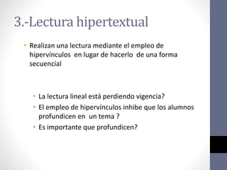 3.-Lectura hipertextual
• Realizan una lectura mediante el empleo de
hipervínculos en lugar de hacerlo de una forma
secuencial
• La lectura lineal está perdiendo vigencia?
• El empleo de hipervínculos inhibe que los alumnos
profundicen en un tema ?
• Es importante que profundicen?
 