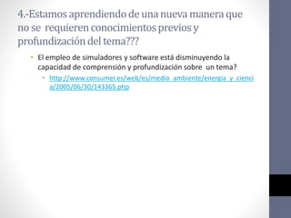 4.-Estamosaprendiendodeunanuevamaneraque
nose requierenconocimientospreviosy
profundizacióndeltema???
• El empleo de simuladores y software está disminuyendo la
capacidad de comprensión y profundización sobre un tema?
• http://www.consumer.es/web/es/medio_ambiente/energia_y_cienci
a/2005/06/30/143365.php
 