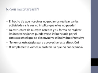 6.-Sonmultitareas???
• El hecho de que nosotros no podamos realizar varias
actividades a la vez no implica que ellos no puedan
• La estructura de nuestro cerebro y su forma de realizar
las interconexiones puede verse influenciada por el
contexto en el que se desenvuelve el individuo (Prensky)
• Tenemos estrategias para aprovechar esta situación?
• O simplemente vamos a prohibir lo que no conocemos?
 