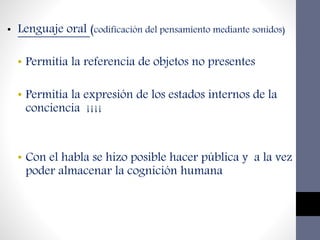• Lenguaje oral (codificación del pensamiento mediante sonidos)
• Permitía la referencia de objetos no presentes
• Permitía la expresión de los estados internos de la
conciencia ¡¡¡¡
• Con el habla se hizo posible hacer pública y a la vez
poder almacenar la cognición humana
 
