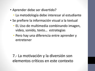 • Aprender debe ser divertido?
• La metodología debe interesar al estudiante
• Se prefiere la información visual a la textual
• EL Uso de multimedia combinando imagen,
video, sonido, texto… estrategias
• Pero hay una diferencia entre aprender y
entretener
7.- La motivación y la diversión son
elementos críticos en este contexto
 