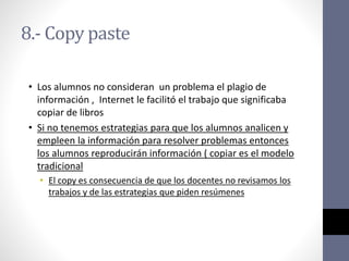 8.- Copy paste
• Los alumnos no consideran un problema el plagio de
información , Internet le facilitó el trabajo que significaba
copiar de libros
• Si no tenemos estrategias para que los alumnos analicen y
empleen la información para resolver problemas entonces
los alumnos reproducirán información ( copiar es el modelo
tradicional
• El copy es consecuencia de que los docentes no revisamos los
trabajos y de las estrategias que piden resúmenes
 