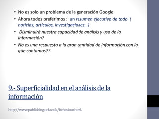 9.- Superficialidaden el análisis de la
información
http://www.publishing.ucl.ac.uk/behaviour.html.
• No es solo un problema de la generación Google
• Ahora todos preferimos : un resumen ejecutivo de todo (
noticias, artículos, investigaciones…)
• Disminuirá nuestra capacidad de análisis y uso de la
información?
• No es una respuesta a la gran cantidad de información con la
que contamos??
 