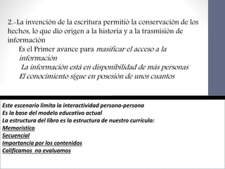 Este escenario limita la interactividad persona-persona
Es la base del modelo educativo actual
La estructura del libro es la estructura de nuestro currículo:
Memorístico
Secuencial
Importancia por los contenidos
Calificamos no evaluamos
2.-La invención de la escritura permitió la conservación de los
hechos, lo que dio origen a la historia y a la trasmisión de
información
Es el Primer avance para masificar el acceso a la
información
La información está en disponibilidad de más personas
El conocimiento sigue en posesión de unos cuantos
 