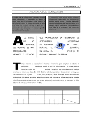 La computadora  puede efectuar cálculos, establecer comparaciones, agregar datos a la información ya existente, simular hechos y controlar operaciones científicas e industriales que están ocurriendo en la realidad. Veamos brevemente  como evolucionó hasta llegar a la computadora que conocemos actualmente.<br />El origen de la computadora (también conocida     como computador u ordenador), se remota a       varios siglos en la antigüedad; surge frente a la necesidad que tenia el hombre de contar. El éxito   que tiene los equipos actuales se basa en su  capacidad  de almacenar y procesar grandes cantidades de información.<br />HISTORIA DE LA COMPUTACION<br />A<br />2597785435610 LO LARGO DE LA HISTORIA DEL HOMBRE, SE HAN DESARROLLADO METODOS O TECNICAS QUE FAVORECIERON LA REALIZACION DE OPERACIONES ARITMETICAS, ASI CREARON EL ABACO ROMANO,  EL SUANPANG EN CHINA, EL STOCHIS EN RUSIA Y EL ABALORIS EN GRECIA.<br />T<br />iempo después se establecieron diferentes mecanismos para simplificar el cálculo de operaciones:          John Napier invento en 1583 los “rodillos Napier”, los cuales permitían multiplicar y dividir; por                        su parte, Pascal creo  una maquina sumadora que tenia como base el  sistema  del ábaco. En  1640   Gottfried Leibnitz, matemático y filósofo alemán, construyo una calculadora en la cual  se podía              sumar, restar, multiplicar y dividir. Para 1890 Herman Hollorith realizo experimentos con tarjetas perforadas, esperando obtener una maquina de hiciera rápidamente procesos estadísticos de datos, de esta manera, una vez que la construyó, proceso en menos de dos meses los datos del censo de estados unidos levantado en 1890.<br />