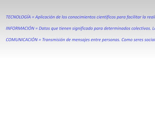TECNOLOGÍA = Aplicación de los conocimientos científicos para facilitar la realización de las actividades humanas. Supone la creación de productos, instrumentos, lenguajes y métodos al servicio de las personas. INFORMACIÓN = Datos que tienen significado para determinados colectivos. La información resulta fundamental para las personas, ya que a partir del proceso cognitivo de la información que obtenemos continuamente con nuestros sentidos vamos tomando las decisiones que dan lugar a todas nuestras acciones. COMUNICACIÓN = Transmisión de mensajes entre personas. Como seres sociales las personas, además de recibir información de los demás, necesitamos comunicarnos  para saber más de ellos, expresar nuestros pensamientos, sentimientos y deseos, coordinar los comportamientos de los grupos en convivencia, etc. 